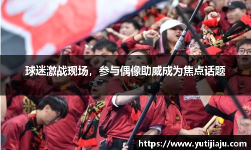 球迷激战现场，参与偶像助威成为焦点话题