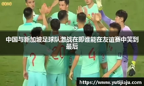 中国与新加坡足球队激战在即谁能在友谊赛中笑到最后